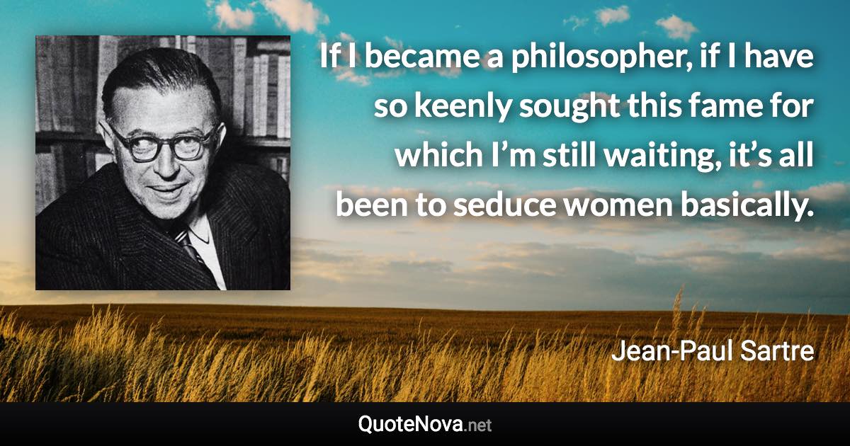 If I became a philosopher, if I have so keenly sought this fame for which I’m still waiting, it’s all been to seduce women basically. - Jean-Paul Sartre quote