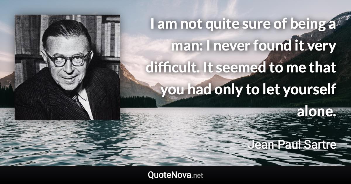 I am not quite sure of being a man: I never found it very difficult. It seemed to me that you had only to let yourself alone. - Jean-Paul Sartre quote