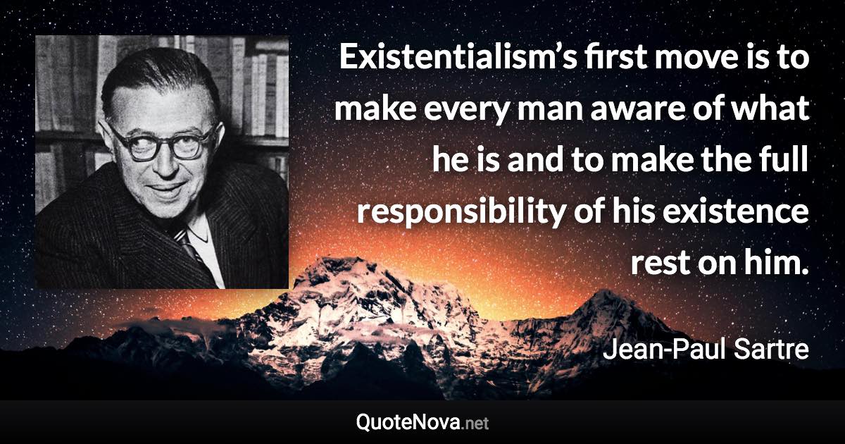 Existentialism’s first move is to make every man aware of what he is and to make the full responsibility of his existence rest on him. - Jean-Paul Sartre quote