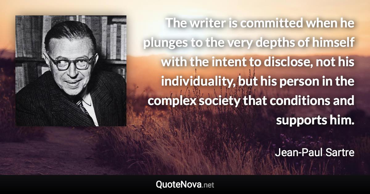 The writer is committed when he plunges to the very depths of himself with the intent to disclose, not his individuality, but his person in the complex society that conditions and supports him. - Jean-Paul Sartre quote