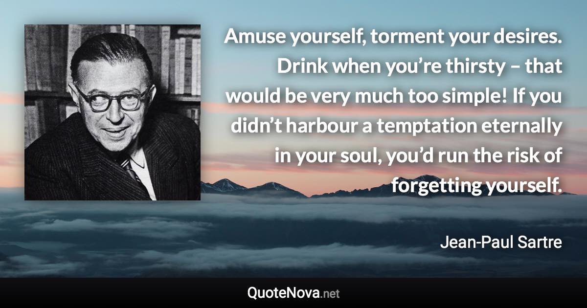 Amuse yourself, torment your desires. Drink when you’re thirsty – that would be very much too simple! If you didn’t harbour a temptation eternally in your soul, you’d run the risk of forgetting yourself. - Jean-Paul Sartre quote