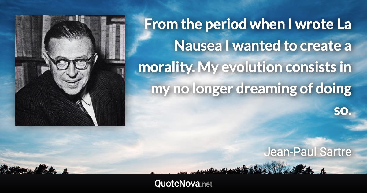 From the period when I wrote La Nausea I wanted to create a morality. My evolution consists in my no longer dreaming of doing so. - Jean-Paul Sartre quote