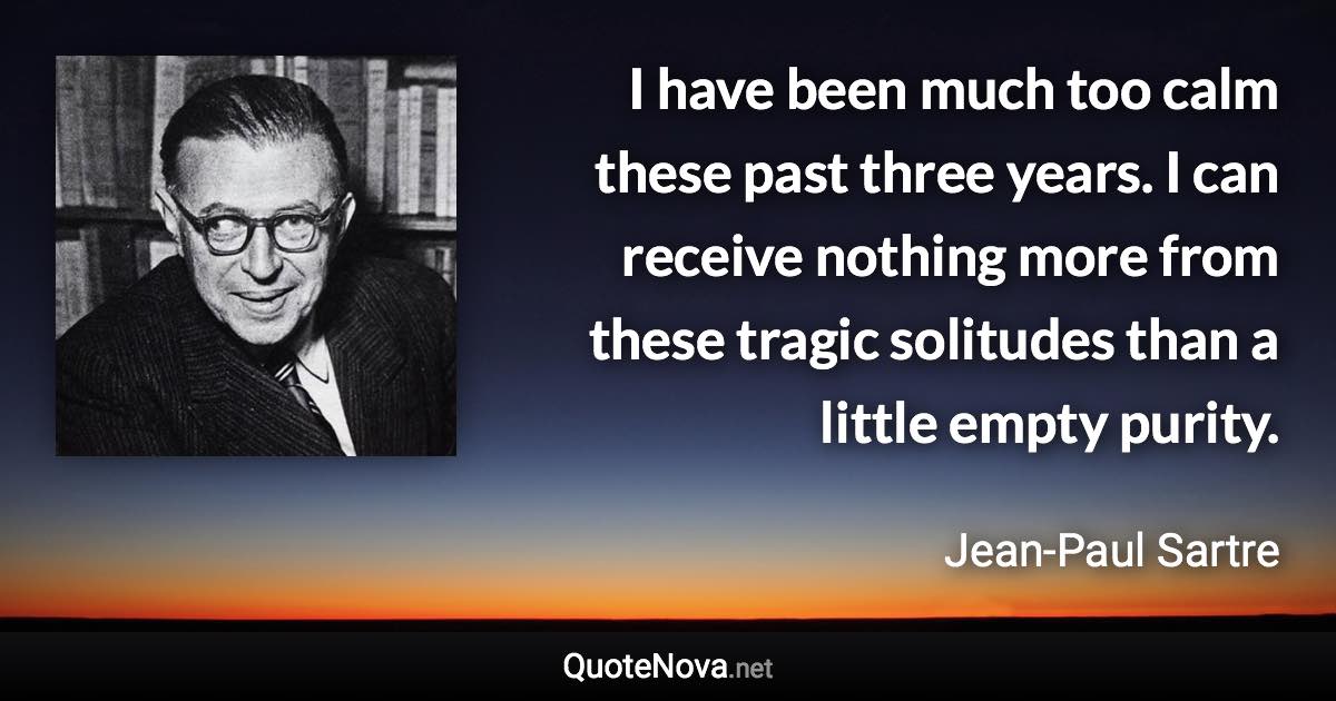 I have been much too calm these past three years. I can receive nothing more from these tragic solitudes than a little empty purity. - Jean-Paul Sartre quote