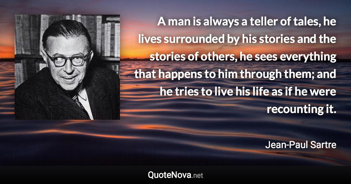 A man is always a teller of tales, he lives surrounded by his stories and the stories of others, he sees everything that happens to him through them; and he tries to live his life as if he were recounting it. - Jean-Paul Sartre quote