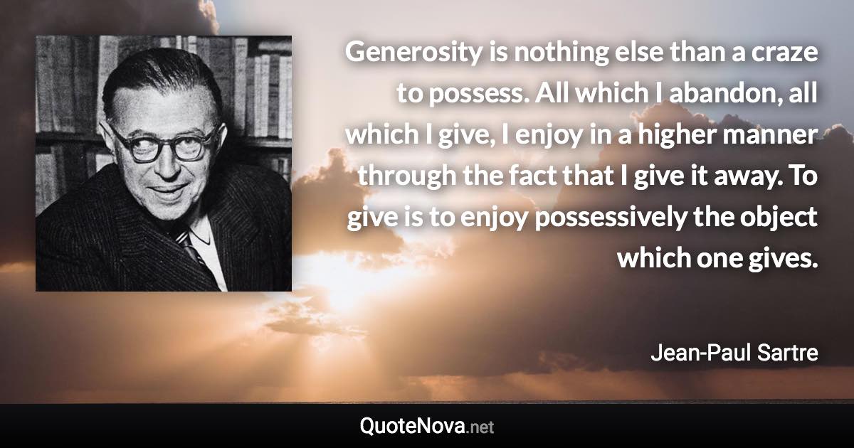 Generosity is nothing else than a craze to possess. All which I abandon, all which I give, I enjoy in a higher manner through the fact that I give it away. To give is to enjoy possessively the object which one gives. - Jean-Paul Sartre quote