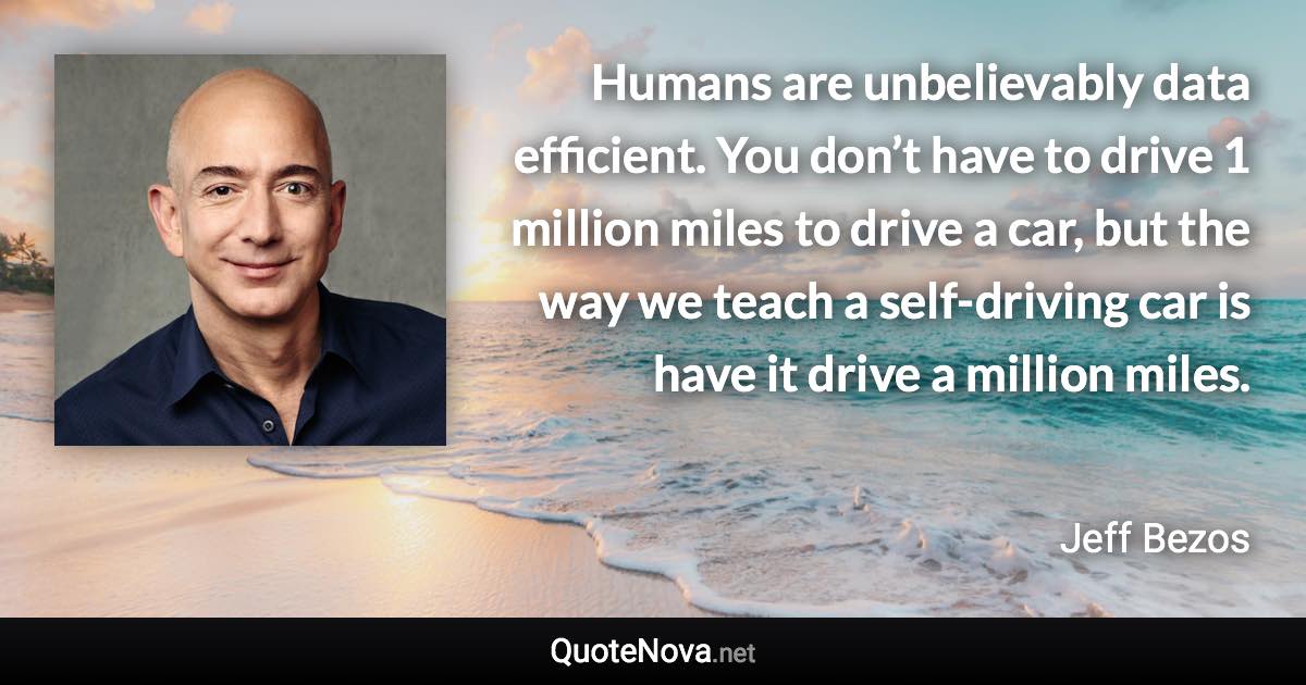 Humans are unbelievably data efficient. You don’t have to drive 1 million miles to drive a car, but the way we teach a self-driving car is have it drive a million miles. - Jeff Bezos quote