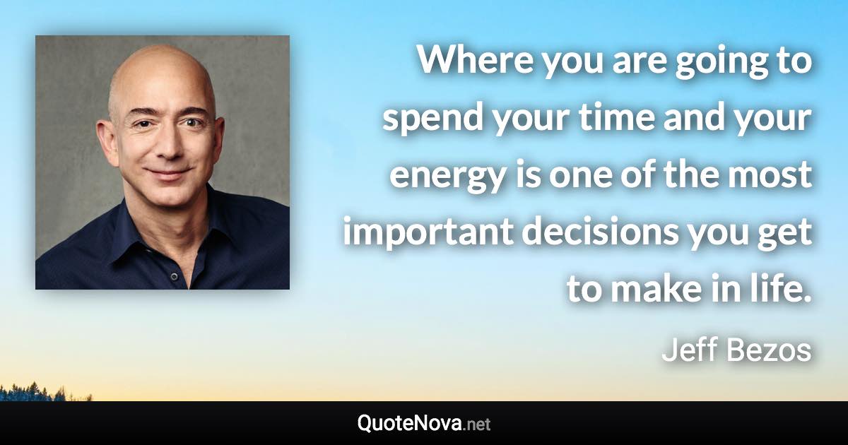 Where you are going to spend your time and your energy is one of the most important decisions you get to make in life. - Jeff Bezos quote