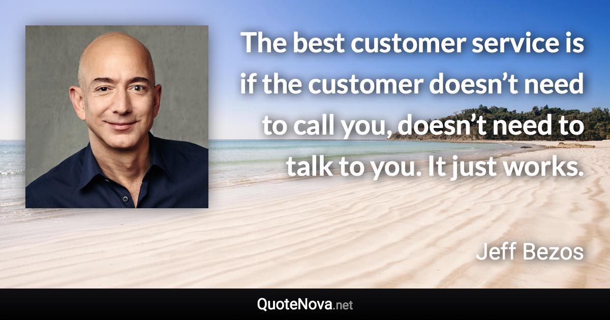 The best customer service is if the customer doesn’t need to call you, doesn’t need to talk to you. It just works. - Jeff Bezos quote