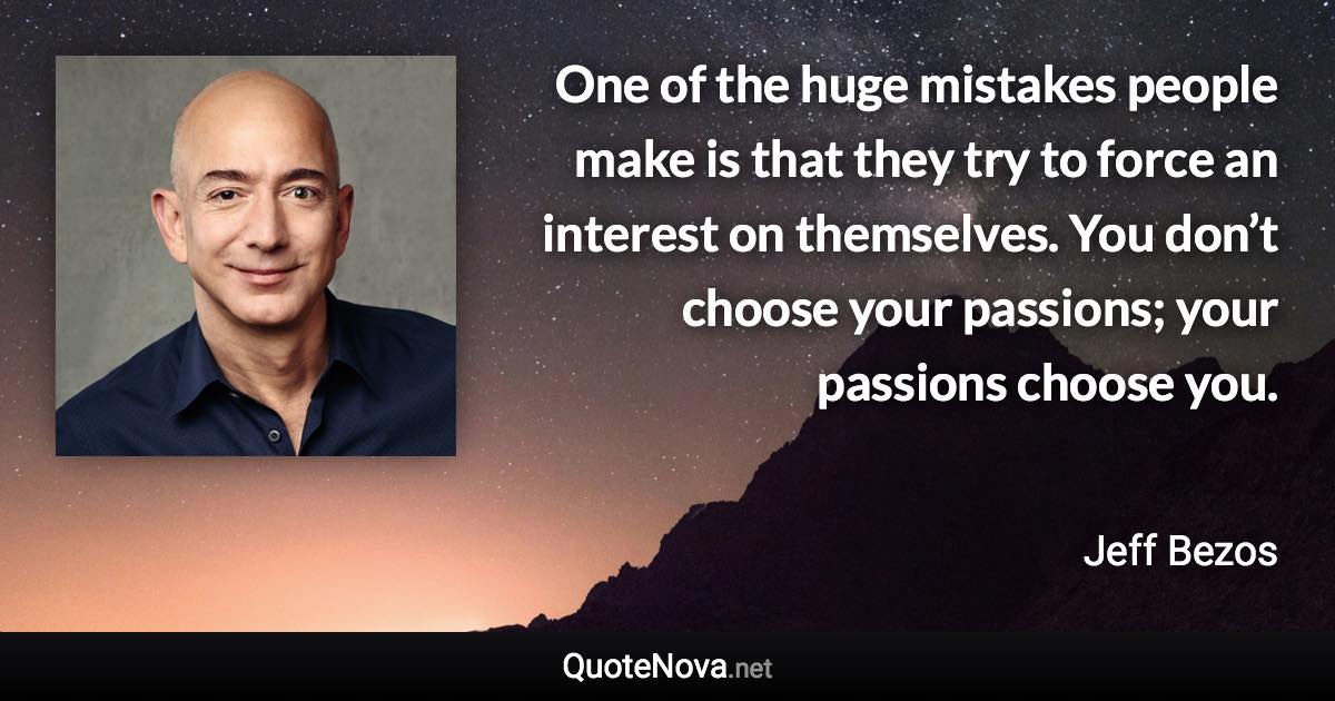 One of the huge mistakes people make is that they try to force an interest on themselves. You don’t choose your passions; your passions choose you. - Jeff Bezos quote