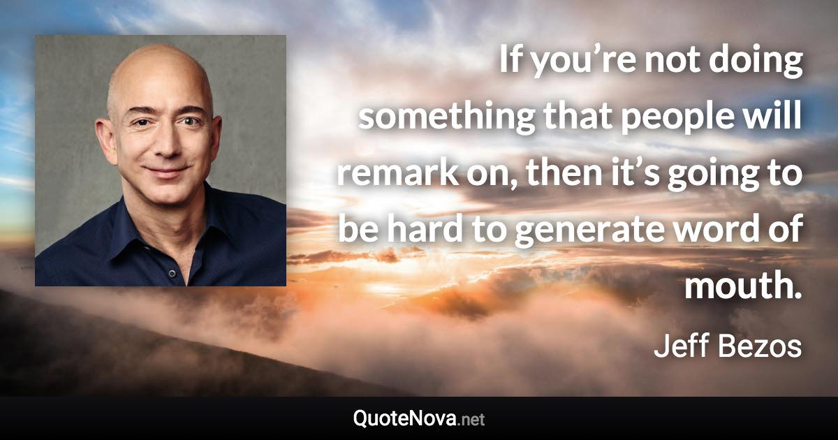 If you’re not doing something that people will remark on, then it’s going to be hard to generate word of mouth. - Jeff Bezos quote