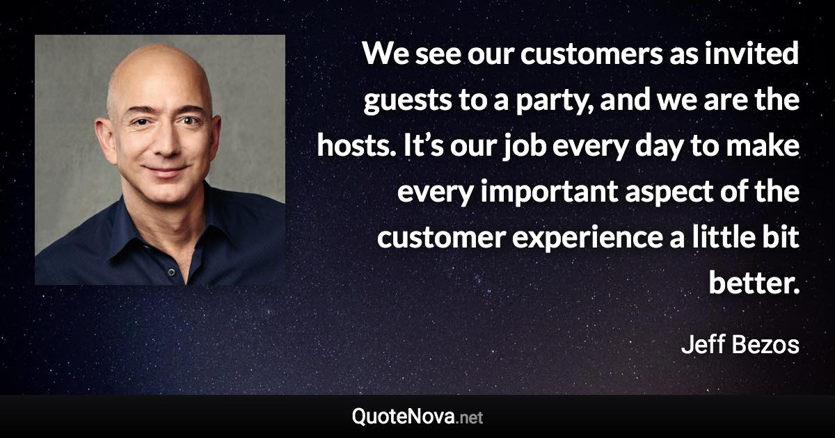 We see our customers as invited guests to a party, and we are the hosts. It’s our job every day to make every important aspect of the customer experience a little bit better. - Jeff Bezos quote