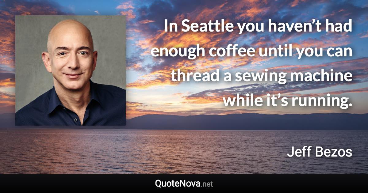 In Seattle you haven’t had enough coffee until you can thread a sewing machine while it’s running. - Jeff Bezos quote