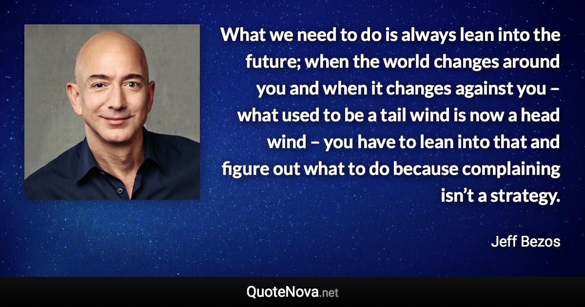 What we need to do is always lean into the future; when the world changes around you and when it changes against you – what used to be a tail wind is now a head wind – you have to lean into that and figure out what to do because complaining isn’t a strategy. - Jeff Bezos quote