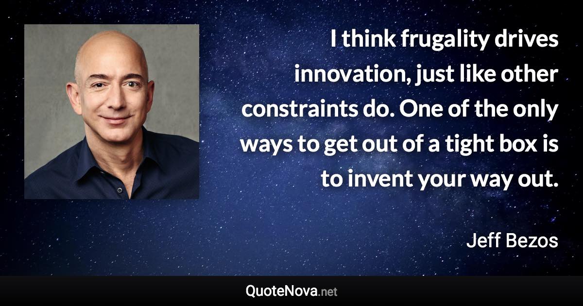 I think frugality drives innovation, just like other constraints do. One of the only ways to get out of a tight box is to invent your way out. - Jeff Bezos quote