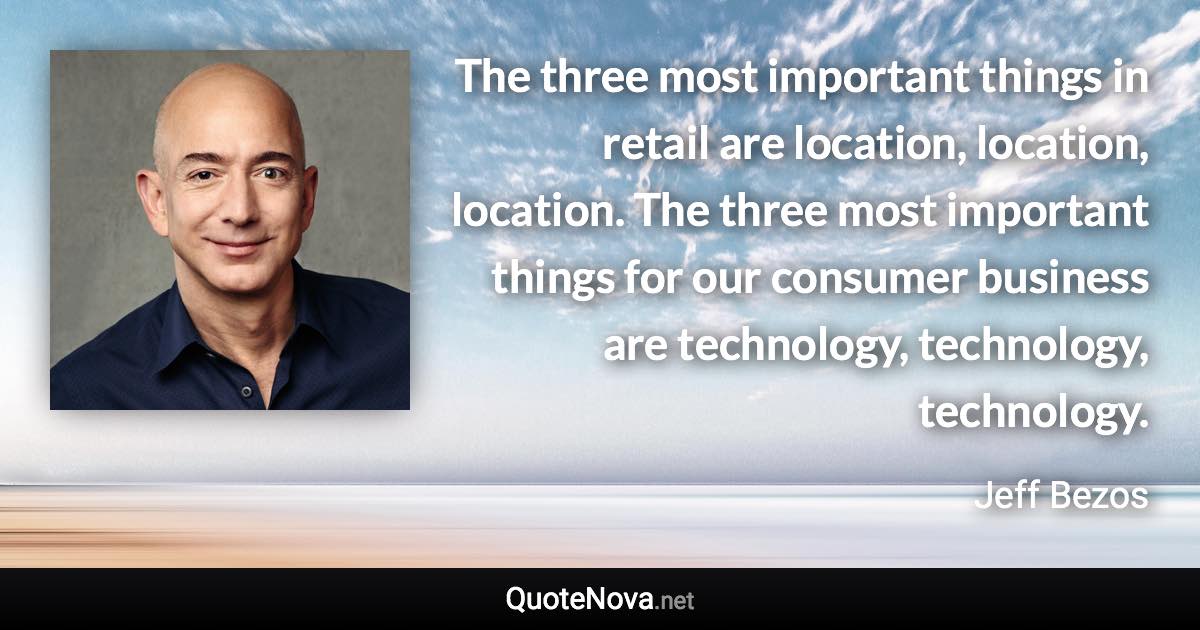 The three most important things in retail are location, location, location. The three most important things for our consumer business are technology, technology, technology. - Jeff Bezos quote