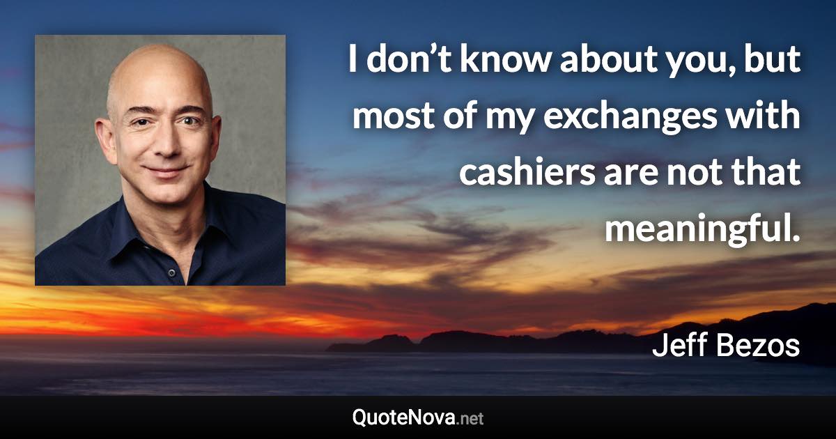 I don’t know about you, but most of my exchanges with cashiers are not that meaningful. - Jeff Bezos quote