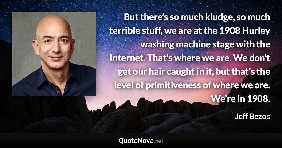 But there’s so much kludge, so much terrible stuff, we are at the 1908 Hurley washing machine stage with the Internet. That’s where we are. We don’t get our hair caught in it, but that’s the level of primitiveness of where we are. We’re in 1908. - Jeff Bezos quote