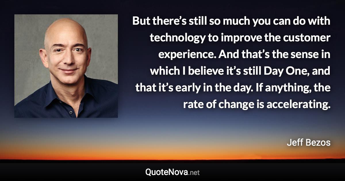 But there’s still so much you can do with technology to improve the customer experience. And that’s the sense in which I believe it’s still Day One, and that it’s early in the day. If anything, the rate of change is accelerating. - Jeff Bezos quote