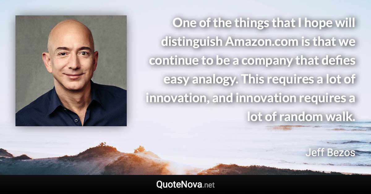 One of the things that I hope will distinguish Amazon.com is that we continue to be a company that defies easy analogy. This requires a lot of innovation, and innovation requires a lot of random walk. - Jeff Bezos quote
