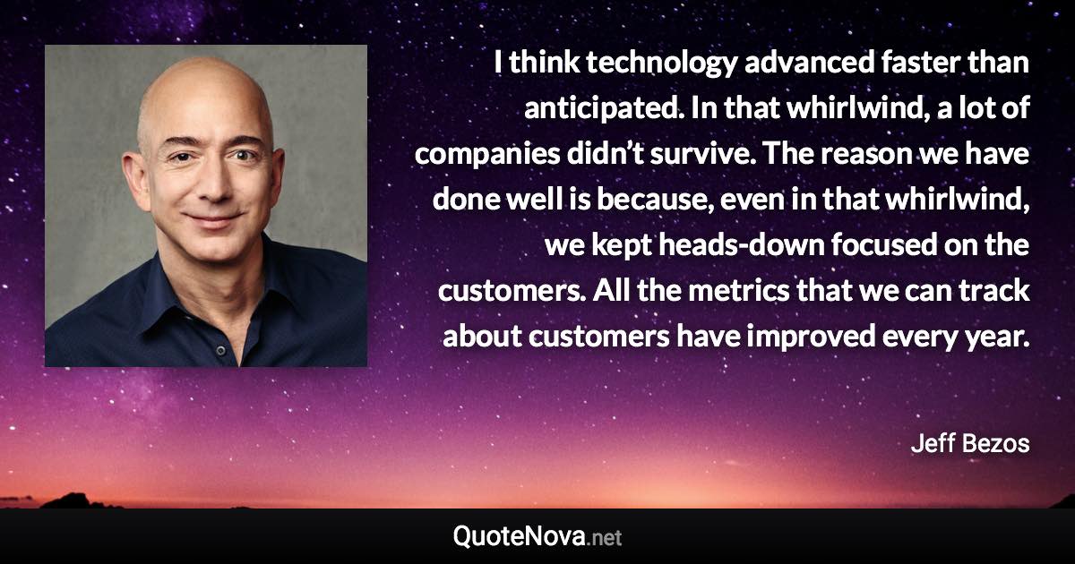 I think technology advanced faster than anticipated. In that whirlwind, a lot of companies didn’t survive. The reason we have done well is because, even in that whirlwind, we kept heads-down focused on the customers. All the metrics that we can track about customers have improved every year. - Jeff Bezos quote