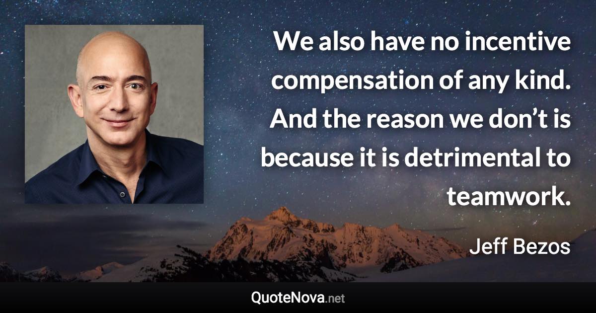 We also have no incentive compensation of any kind. And the reason we don’t is because it is detrimental to teamwork. - Jeff Bezos quote