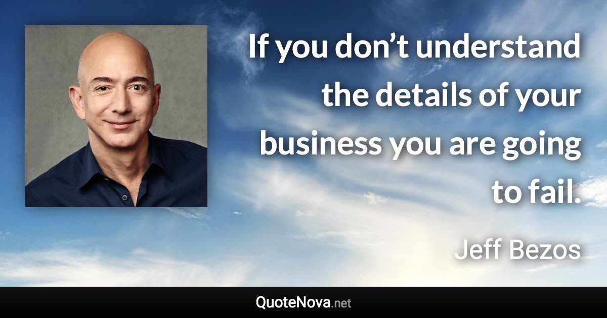 If you don’t understand the details of your business you are going to fail. - Jeff Bezos quote
