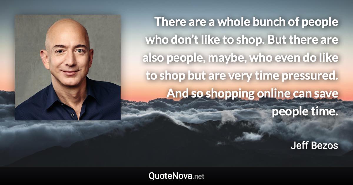 There are a whole bunch of people who don’t like to shop. But there are also people, maybe, who even do like to shop but are very time pressured. And so shopping online can save people time. - Jeff Bezos quote