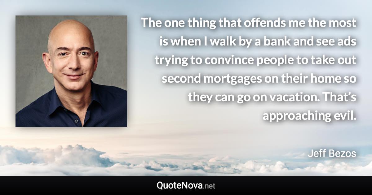 The one thing that offends me the most is when I walk by a bank and see ads trying to convince people to take out second mortgages on their home so they can go on vacation. That’s approaching evil. - Jeff Bezos quote