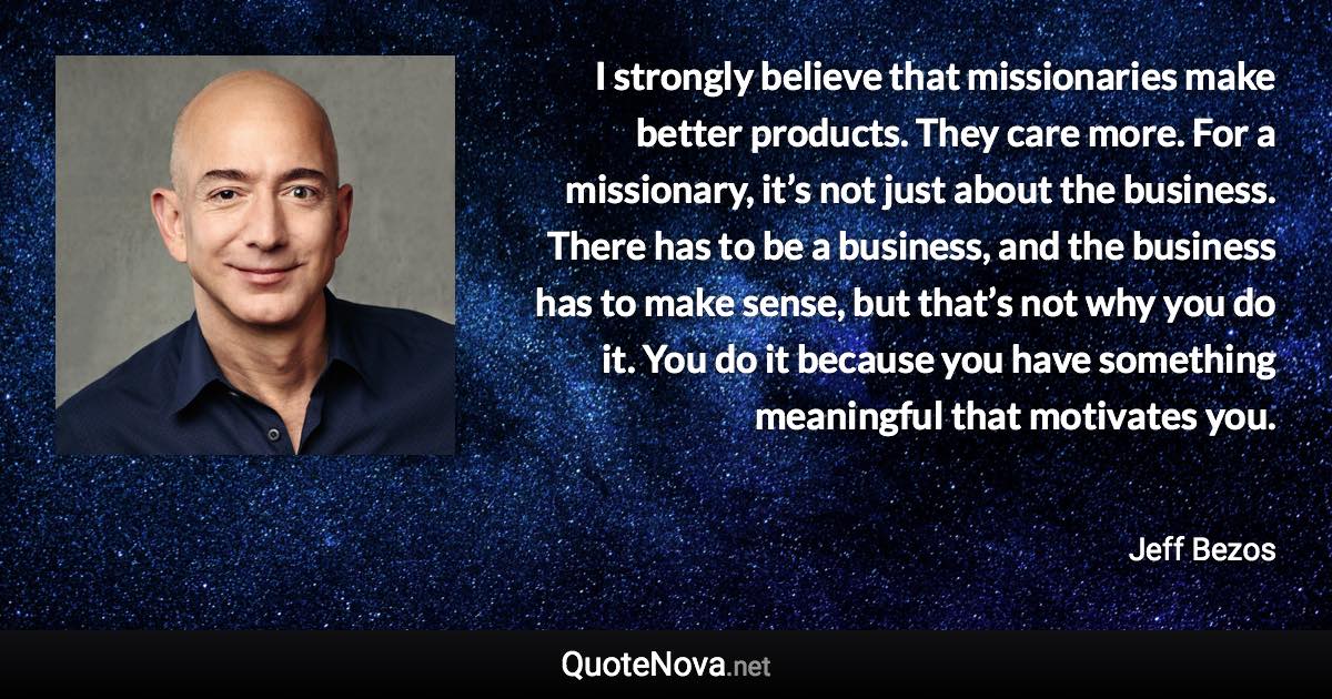 I strongly believe that missionaries make better products. They care more. For a missionary, it’s not just about the business. There has to be a business, and the business has to make sense, but that’s not why you do it. You do it because you have something meaningful that motivates you. - Jeff Bezos quote