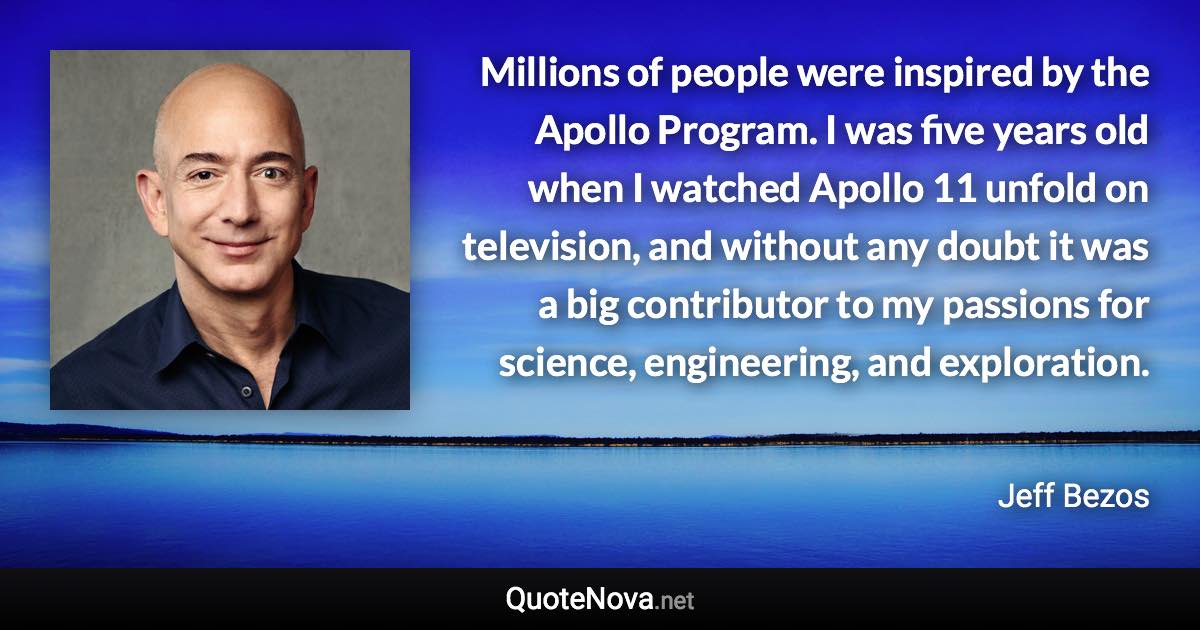 Millions of people were inspired by the Apollo Program. I was five years old when I watched Apollo 11 unfold on television, and without any doubt it was a big contributor to my passions for science, engineering, and exploration. - Jeff Bezos quote