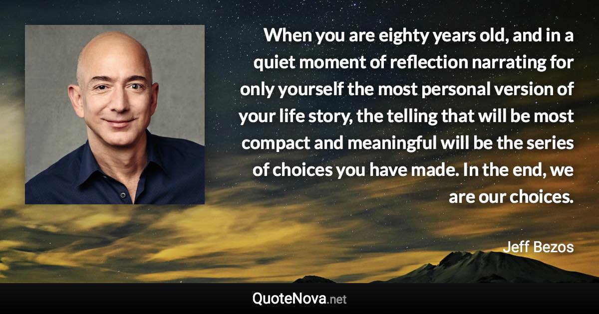 When you are eighty years old, and in a quiet moment of reflection narrating for only yourself the most personal version of your life story, the telling that will be most compact and meaningful will be the series of choices you have made. In the end, we are our choices. - Jeff Bezos quote