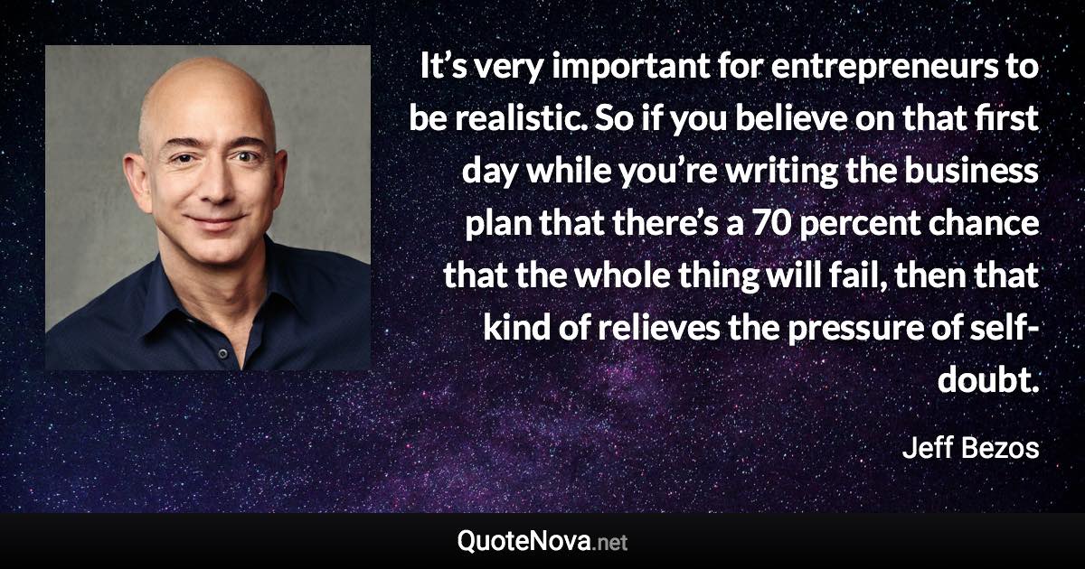 It’s very important for entrepreneurs to be realistic. So if you believe on that first day while you’re writing the business plan that there’s a 70 percent chance that the whole thing will fail, then that kind of relieves the pressure of self-doubt. - Jeff Bezos quote