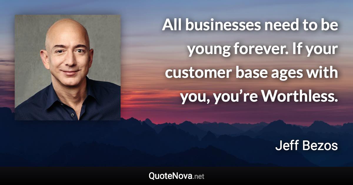 All businesses need to be young forever. If your customer base ages with you, you’re Worthless. - Jeff Bezos quote