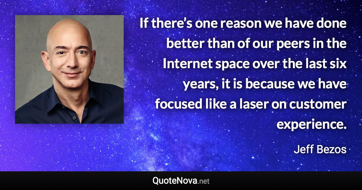 If there’s one reason we have done better than of our peers in the Internet space over the last six years, it is because we have focused like a laser on customer experience. - Jeff Bezos quote