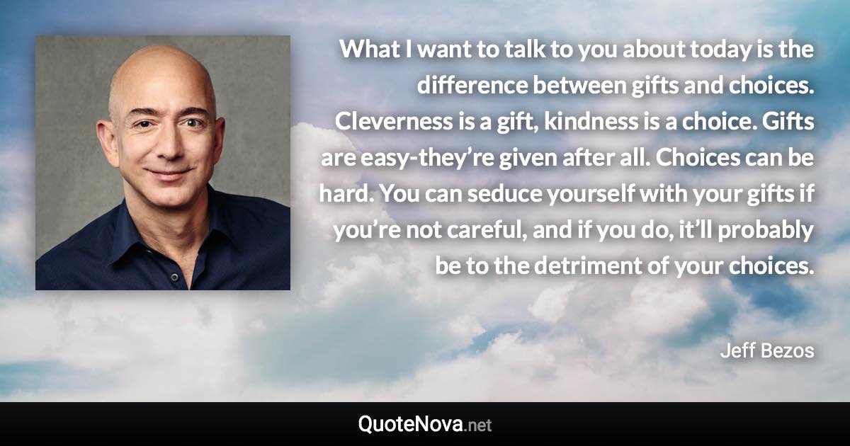 What I want to talk to you about today is the difference between gifts and choices. Cleverness is a gift, kindness is a choice. Gifts are easy-they’re given after all. Choices can be hard. You can seduce yourself with your gifts if you’re not careful, and if you do, it’ll probably be to the detriment of your choices. - Jeff Bezos quote