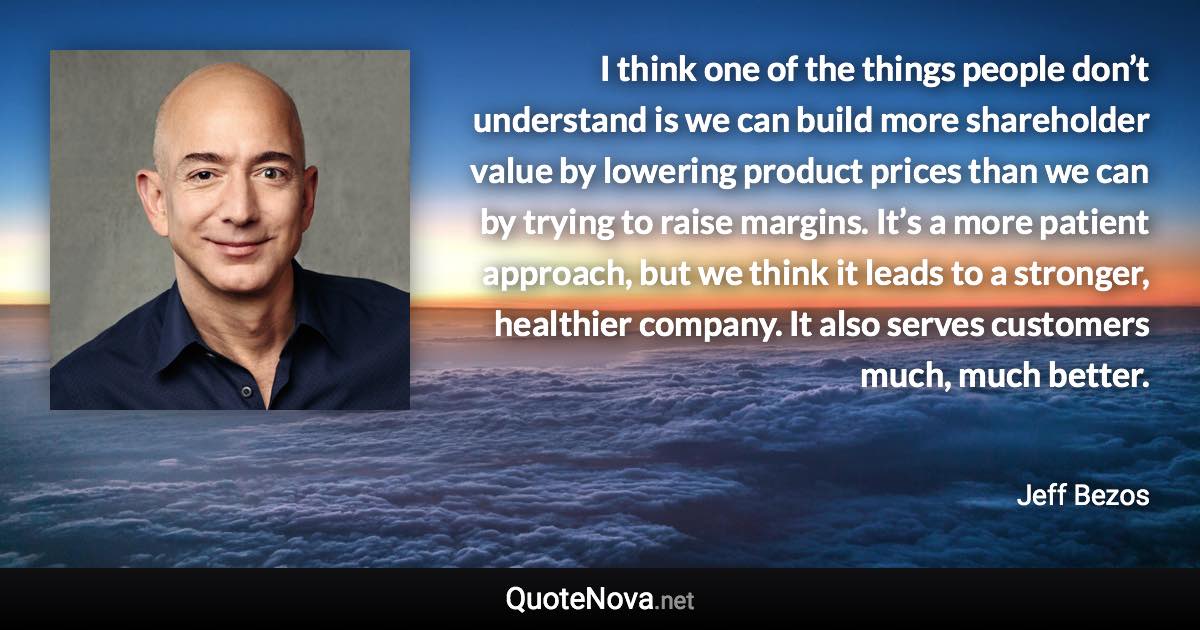 I think one of the things people don’t understand is we can build more shareholder value by lowering product prices than we can by trying to raise margins. It’s a more patient approach, but we think it leads to a stronger, healthier company. It also serves customers much, much better. - Jeff Bezos quote