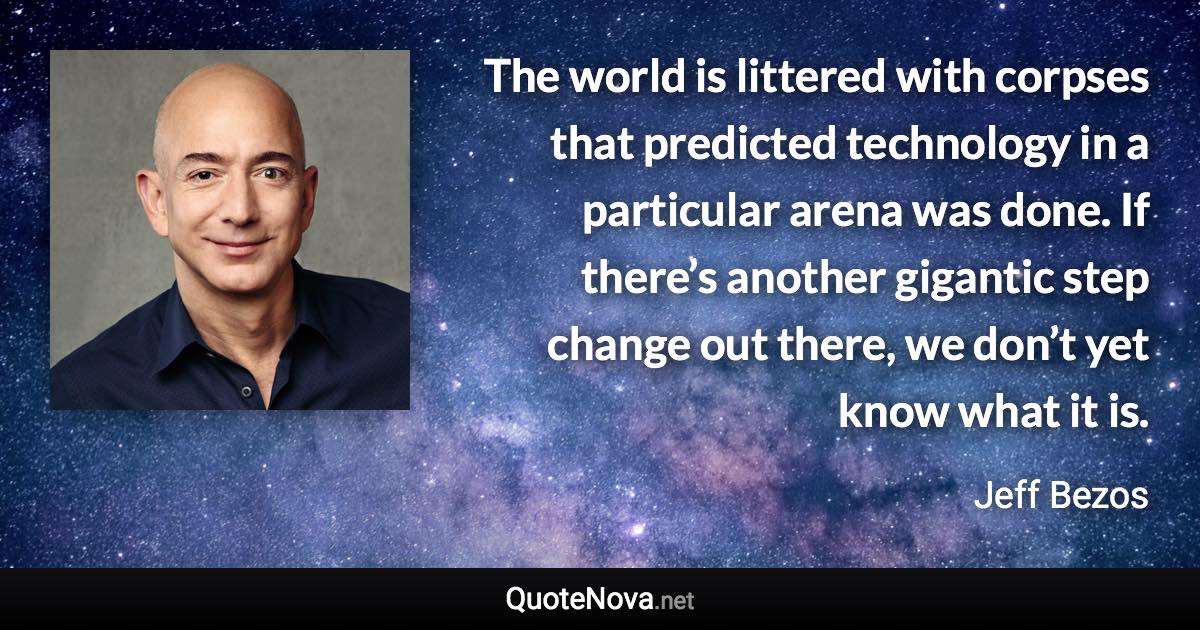 The world is littered with corpses that predicted technology in a particular arena was done. If there’s another gigantic step change out there, we don’t yet know what it is. - Jeff Bezos quote