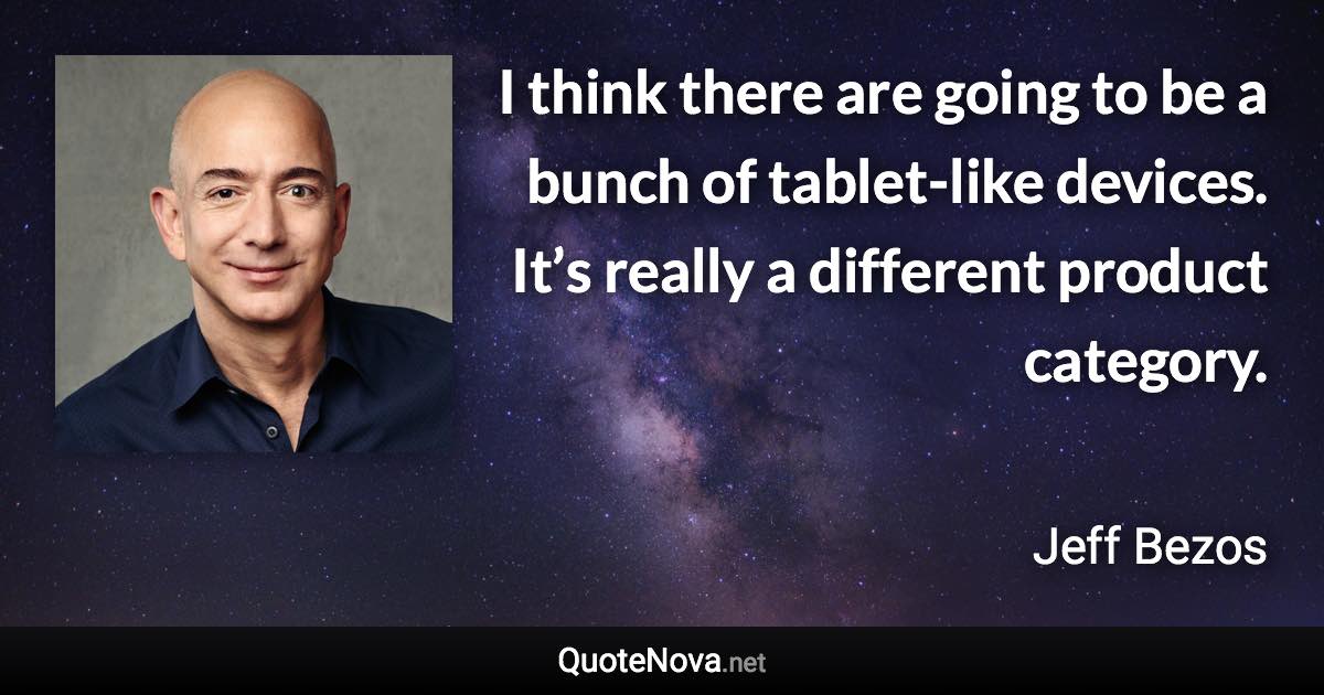 I think there are going to be a bunch of tablet-like devices. It’s really a different product category. - Jeff Bezos quote