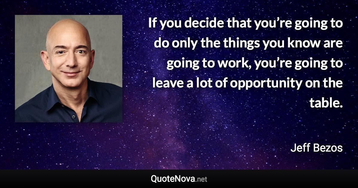 If you decide that you’re going to do only the things you know are going to work, you’re going to leave a lot of opportunity on the table. - Jeff Bezos quote