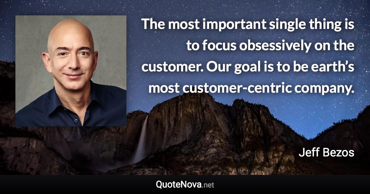 The most important single thing is to focus obsessively on the customer. Our goal is to be earth’s most customer-centric company. - Jeff Bezos quote