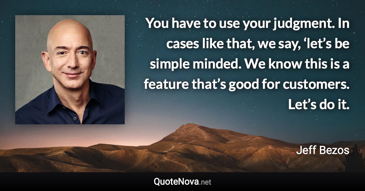 You have to use your judgment. In cases like that, we say, ‘let’s be simple minded. We know this is a feature that’s good for customers. Let’s do it. - Jeff Bezos quote