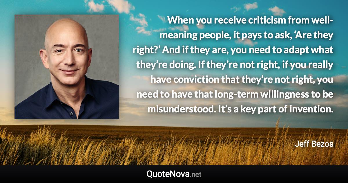 When you receive criticism from well-meaning people, it pays to ask, ‘Are they right?’ And if they are, you need to adapt what they’re doing. If they’re not right, if you really have conviction that they’re not right, you need to have that long-term willingness to be misunderstood. It’s a key part of invention. - Jeff Bezos quote