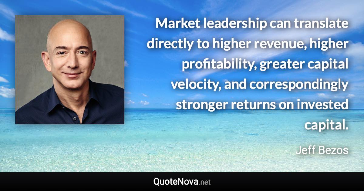 Market leadership can translate directly to higher revenue, higher profitability, greater capital velocity, and correspondingly stronger returns on invested capital. - Jeff Bezos quote