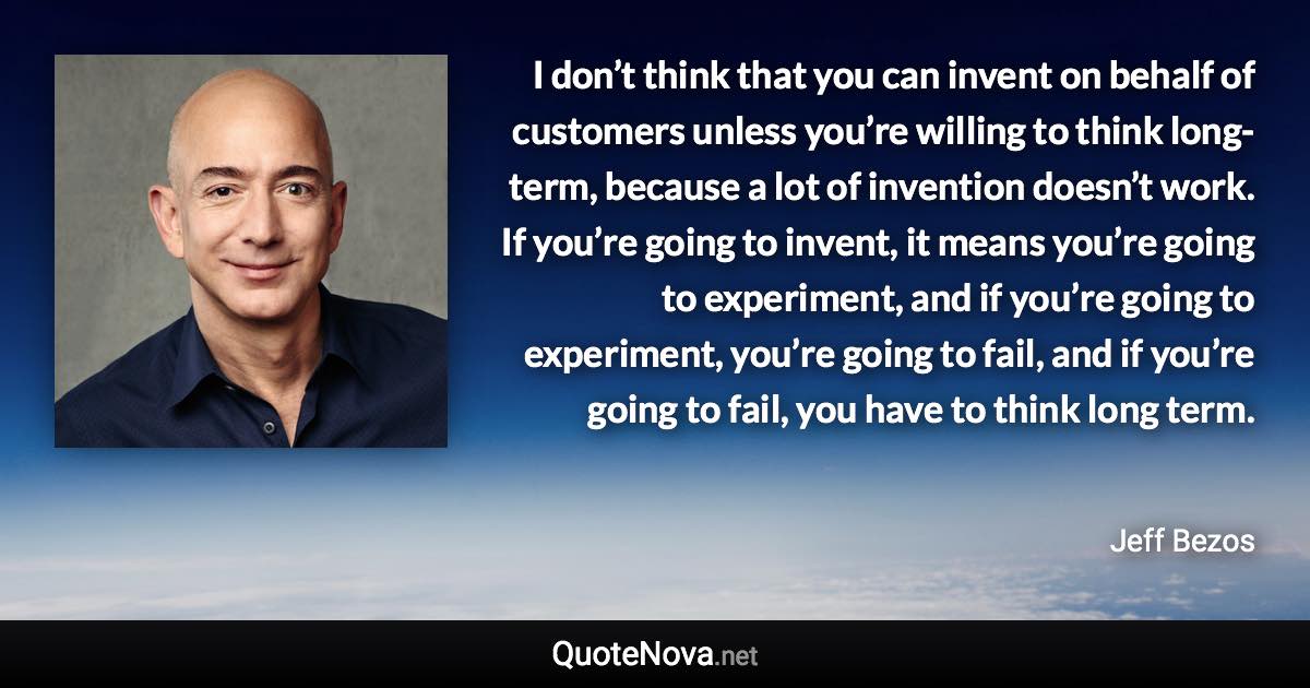 I don’t think that you can invent on behalf of customers unless you’re willing to think long-term, because a lot of invention doesn’t work. If you’re going to invent, it means you’re going to experiment, and if you’re going to experiment, you’re going to fail, and if you’re going to fail, you have to think long term. - Jeff Bezos quote