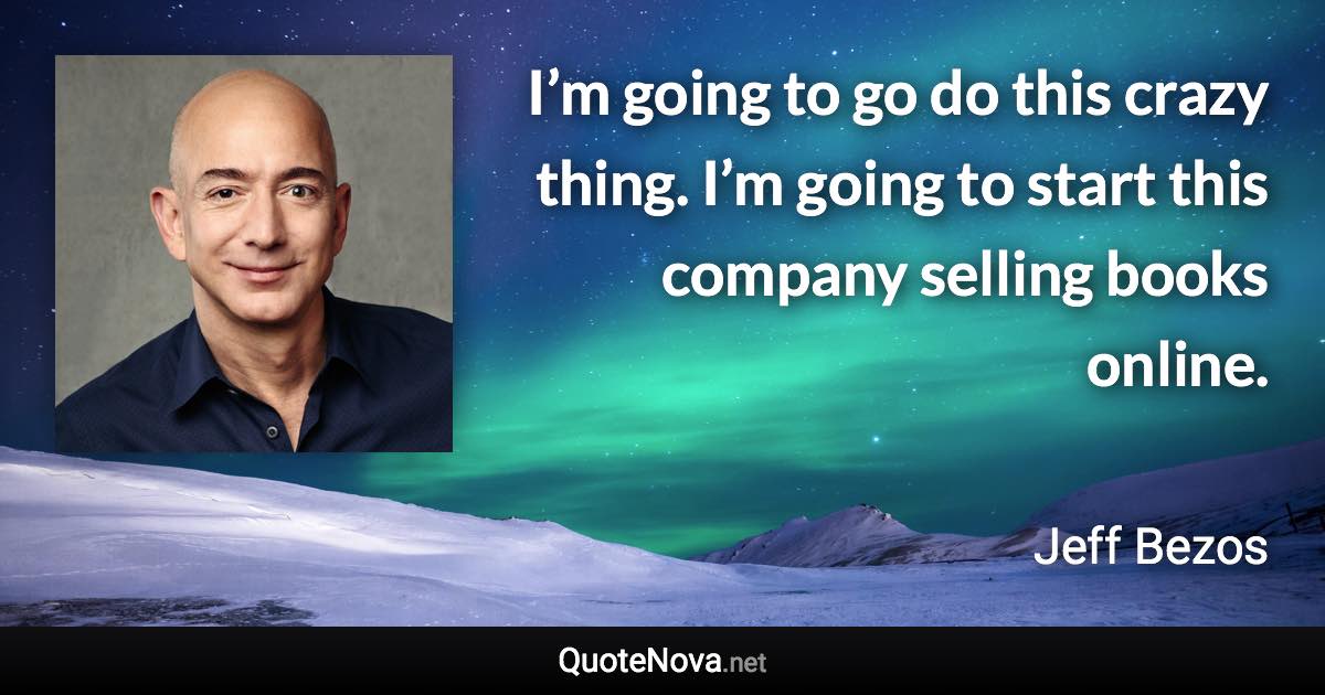 I’m going to go do this crazy thing. I’m going to start this company selling books online. - Jeff Bezos quote