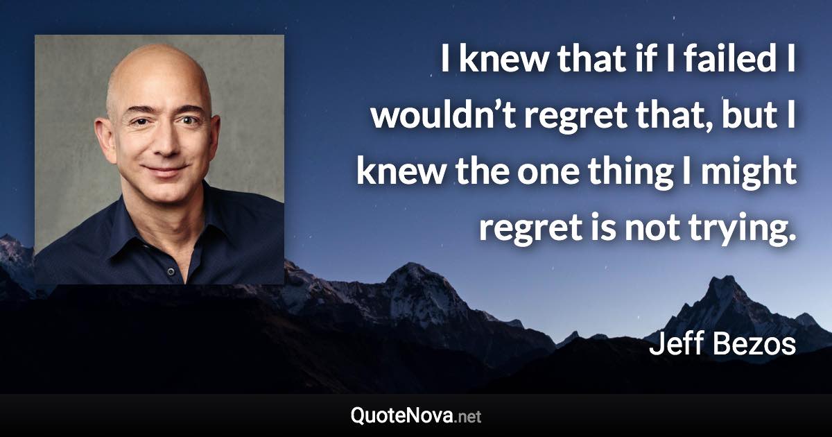 I knew that if I failed I wouldn’t regret that, but I knew the one thing I might regret is not trying. - Jeff Bezos quote