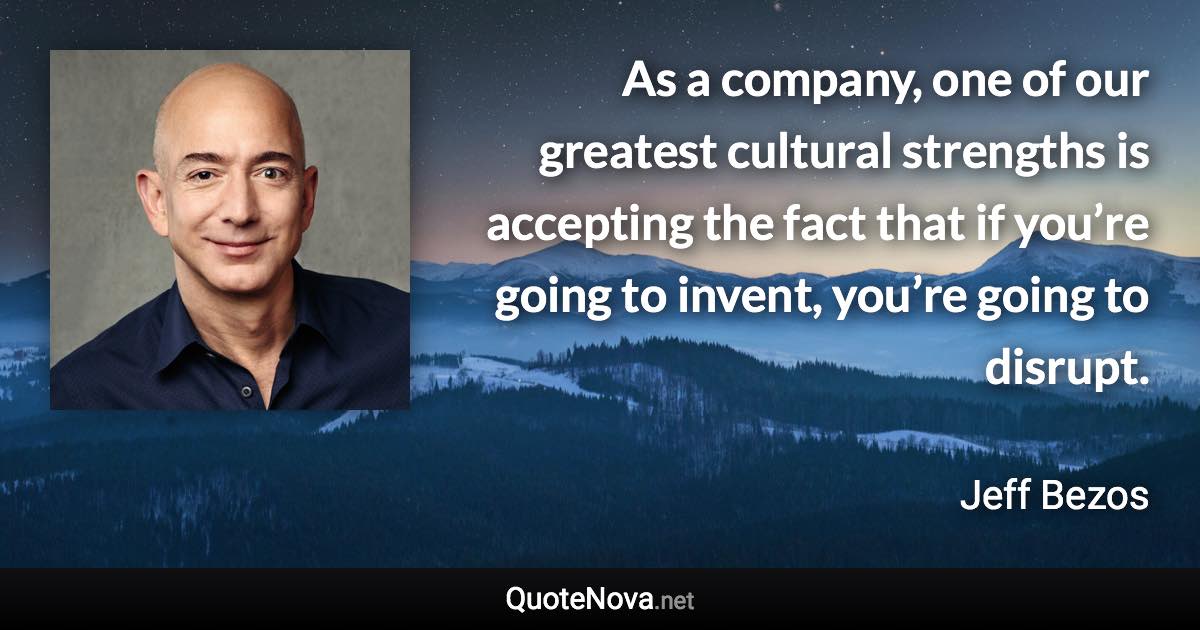 As a company, one of our greatest cultural strengths is accepting the fact that if you’re going to invent, you’re going to disrupt. - Jeff Bezos quote