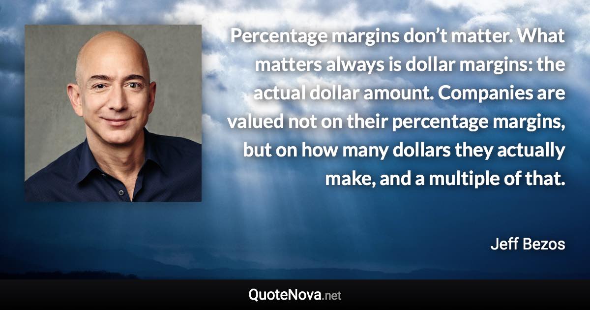 Percentage margins don’t matter. What matters always is dollar margins: the actual dollar amount. Companies are valued not on their percentage margins, but on how many dollars they actually make, and a multiple of that. - Jeff Bezos quote