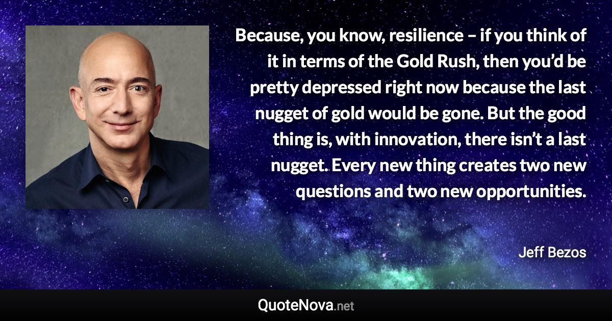 Because, you know, resilience – if you think of it in terms of the Gold Rush, then you’d be pretty depressed right now because the last nugget of gold would be gone. But the good thing is, with innovation, there isn’t a last nugget. Every new thing creates two new questions and two new opportunities. - Jeff Bezos quote