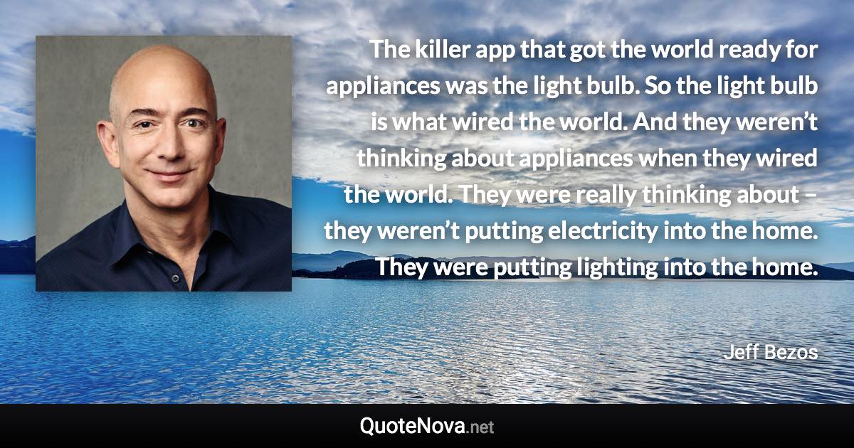 The killer app that got the world ready for appliances was the light bulb. So the light bulb is what wired the world. And they weren’t thinking about appliances when they wired the world. They were really thinking about – they weren’t putting electricity into the home. They were putting lighting into the home. - Jeff Bezos quote